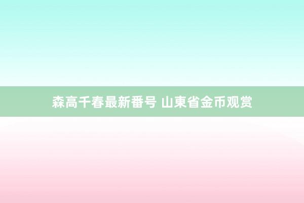 森高千春最新番号 山東省金币观赏