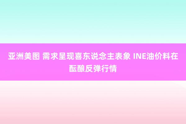 亚洲美图 需求呈现喜东说念主表象 INE油价料在酝酿反弹行情
