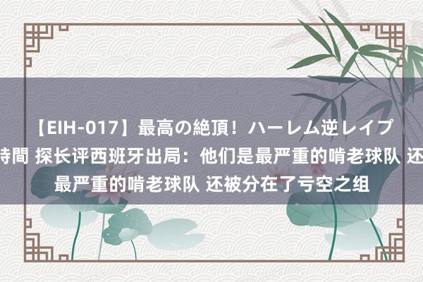 【EIH-017】最高の絶頂！ハーレム逆レイプ乱交スペシャル8時間 探长评西班牙出局：他们是最严重的啃老球队 还被分在了亏空之组