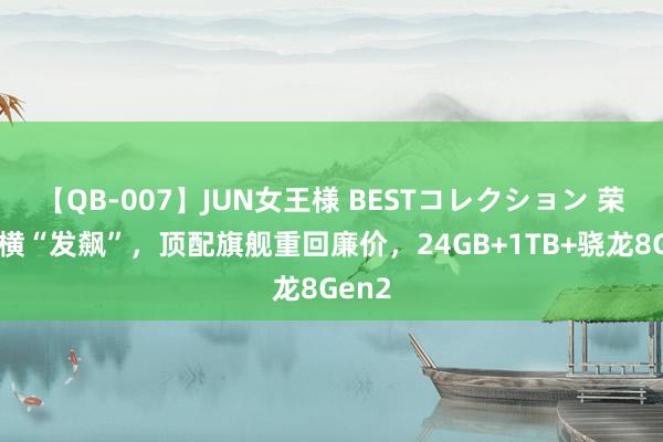 【QB-007】JUN女王様 BESTコレクション 荣耀强横“发飙”，顶配旗舰重回廉价，24GB+1TB+骁龙8Gen2