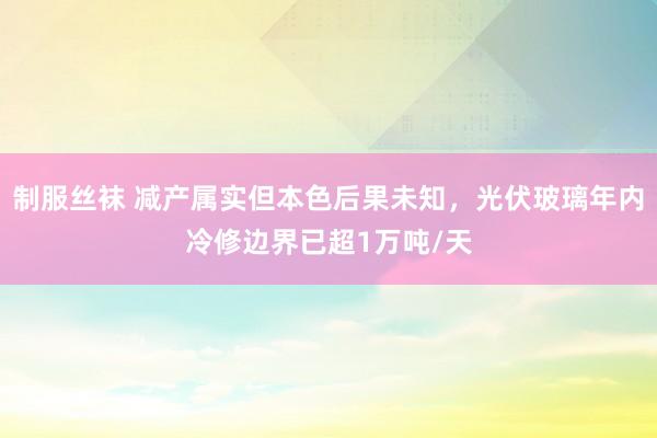 制服丝袜 减产属实但本色后果未知，光伏玻璃年内冷修边界已超1万吨/天