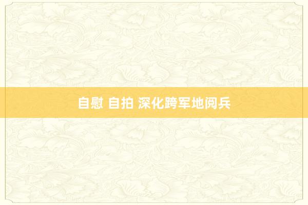 自慰 自拍 深化跨军地阅兵