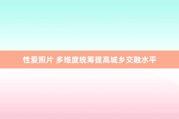 性爱照片 多维度统筹提高城乡交融水平