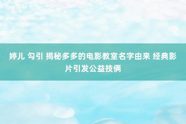 婷儿 勾引 揭秘多多的电影教室名字由来 经典影片引发公益技俩