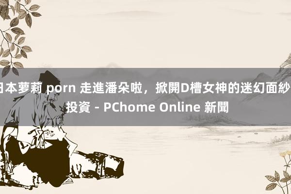 日本萝莉 porn 走進潘朵啦,掀開D槽女神的迷幻面紗 - 投資 - PChome Online 新聞