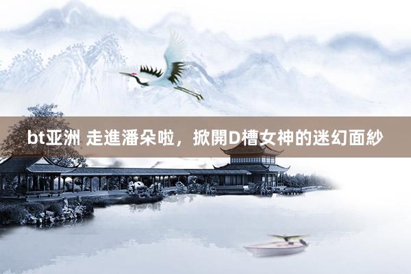 bt亚洲 走進潘朵啦,掀開D槽女神的迷幻面紗