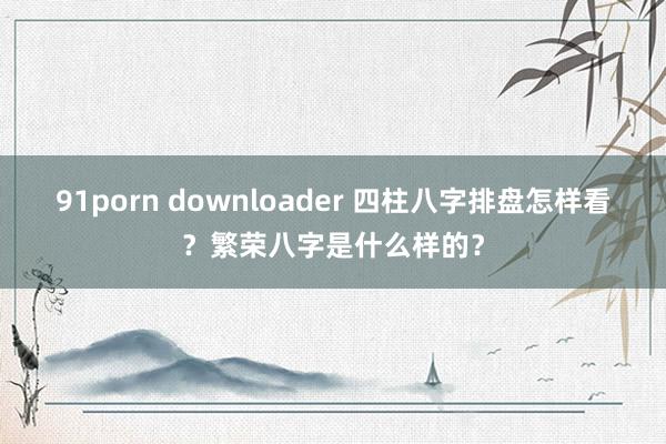 91porn downloader 四柱八字排盘怎样看?繁荣八字是什么样的?