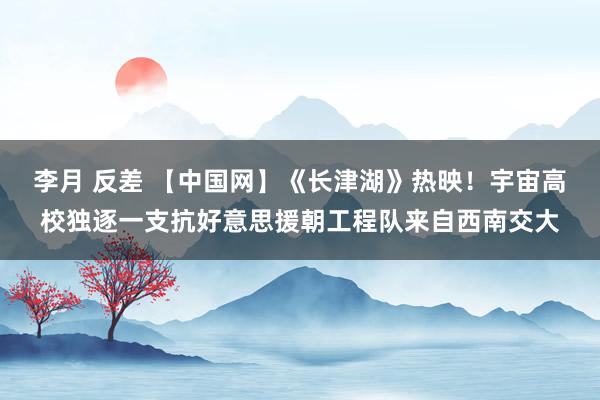 李月 反差 【中国网】《长津湖》热映！宇宙高校独逐一支抗好意思援朝工程队来自西南交大