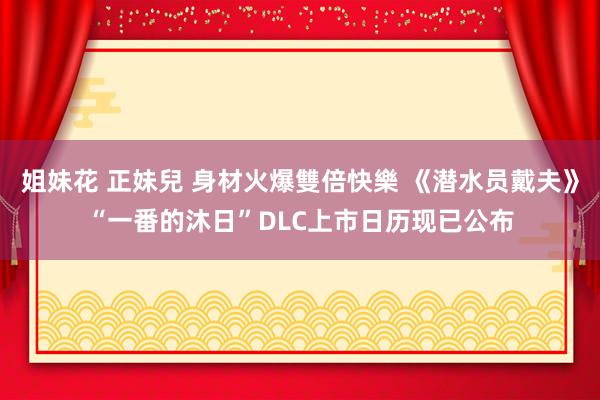 姐妹花 正妹兒 身材火爆雙倍快樂 《潜水员戴夫》“一番的沐日”DLC上市日历现已公布