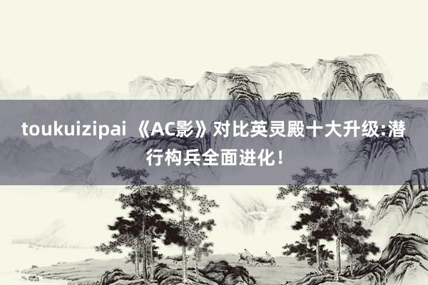toukuizipai 《AC影》对比英灵殿十大升级:潜行构兵全面进化！