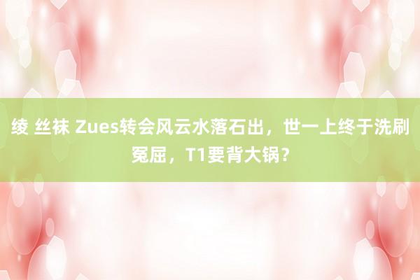 绫 丝袜 Zues转会风云水落石出，世一上终于洗刷冤屈，T1要背大锅？