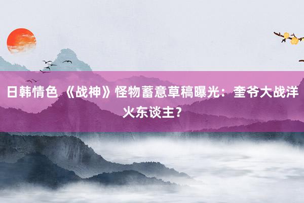 日韩情色 《战神》怪物蓄意草稿曝光：奎爷大战洋火东谈主？