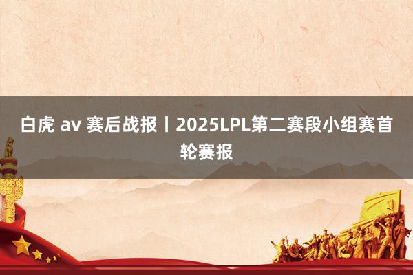 白虎 av 赛后战报丨2025LPL第二赛段小组赛首轮赛报