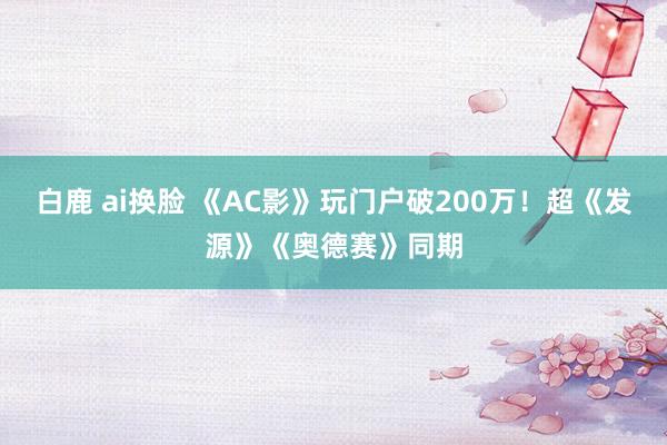 白鹿 ai换脸 《AC影》玩门户破200万！超《发源》《奥德赛》同期