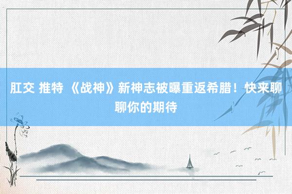 肛交 推特 《战神》新神志被曝重返希腊！快来聊聊你的期待