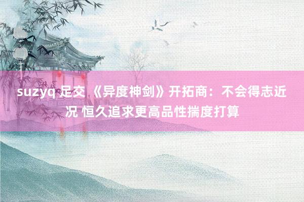 suzyq 足交 《异度神剑》开拓商：不会得志近况 恒久追求更高品性揣度打算