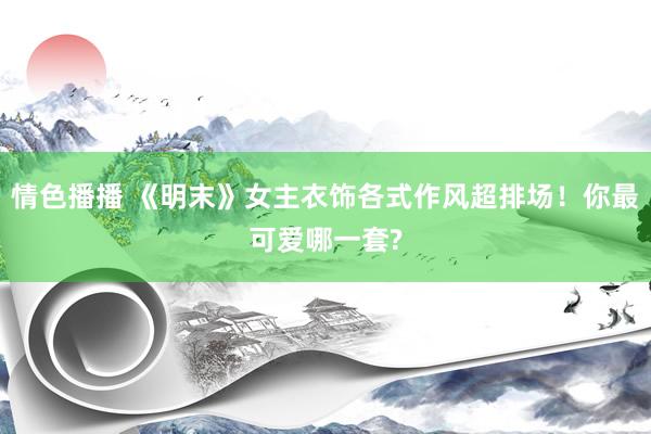情色播播 《明末》女主衣饰各式作风超排场！你最可爱哪一套?