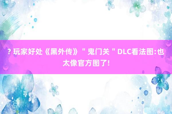 ? 玩家好处《黑外传》＂鬼门关＂DLC看法图:也太像官方图了!