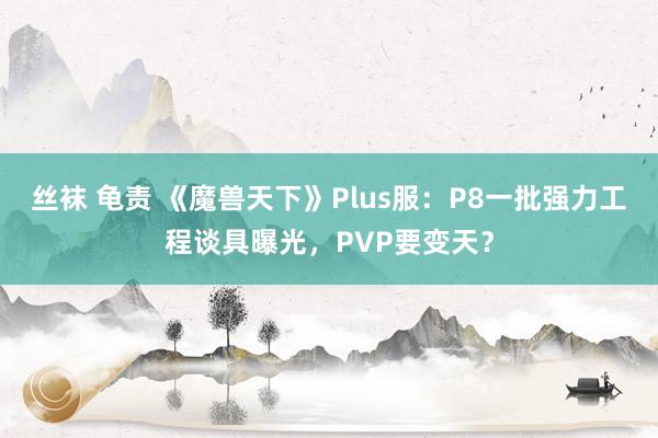 丝袜 龟责 《魔兽天下》Plus服：P8一批强力工程谈具曝光，PVP要变天？