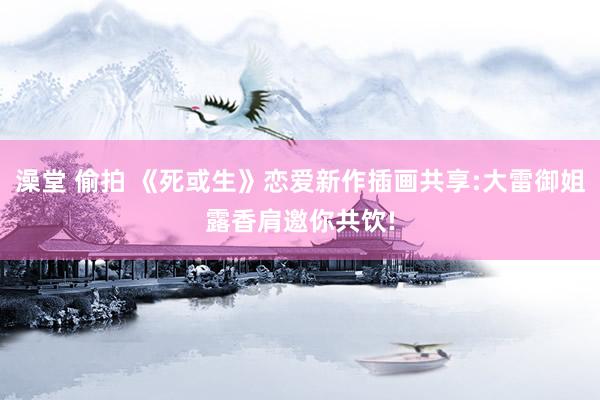 澡堂 偷拍 《死或生》恋爱新作插画共享:大雷御姐露香肩邀你共饮!