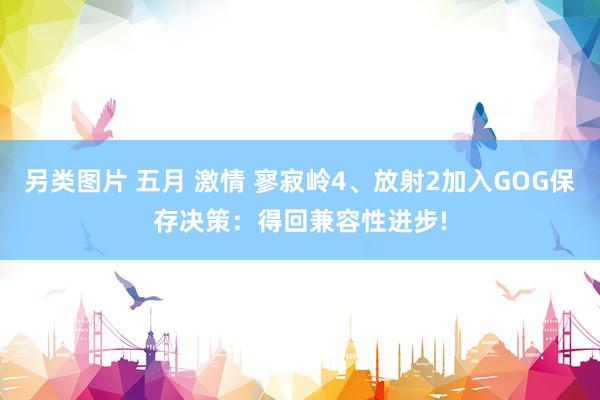另类图片 五月 激情 寥寂岭4、放射2加入GOG保存决策：得回兼容性进步!
