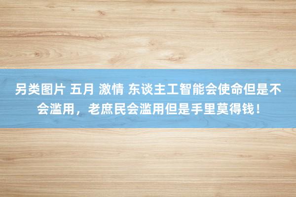 另类图片 五月 激情 东谈主工智能会使命但是不会滥用，老庶民会滥用但是手里莫得钱！