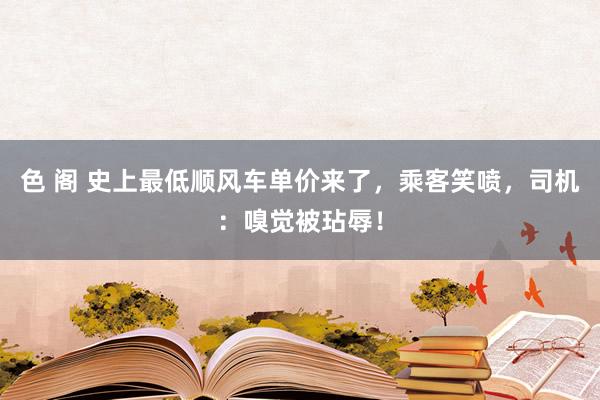 色 阁 史上最低顺风车单价来了，乘客笑喷，司机：嗅觉被玷辱！