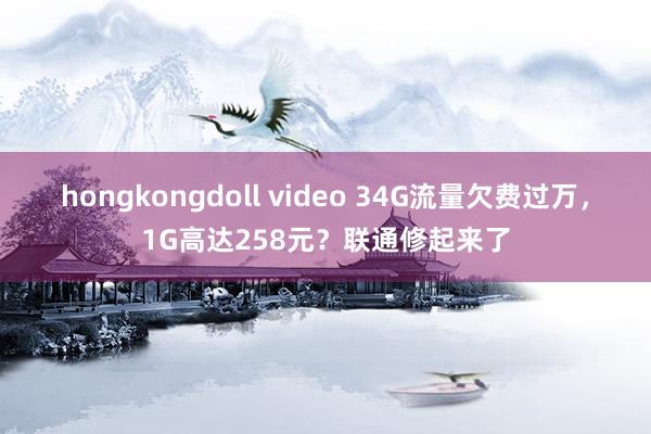 hongkongdoll video 34G流量欠费过万，1G高达258元？联通修起来了