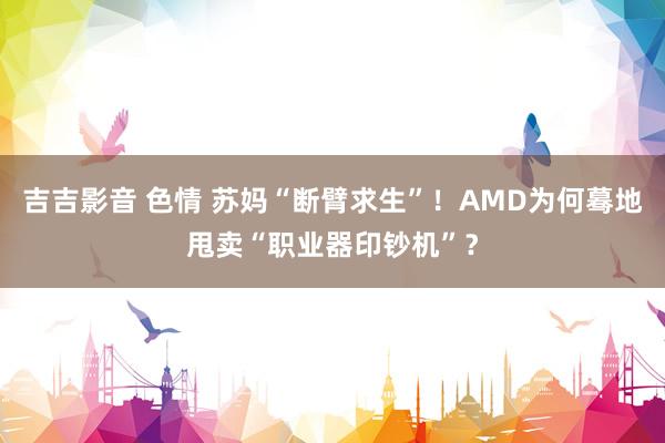 吉吉影音 色情 苏妈“断臂求生”！AMD为何蓦地甩卖“职业器印钞机”？
