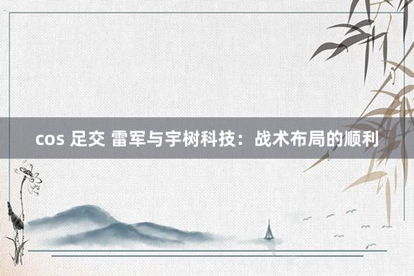 cos 足交 雷军与宇树科技：战术布局的顺利
