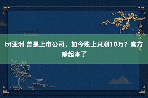 bt亚洲 曾是上市公司，如今账上只剩10万？官方修起来了