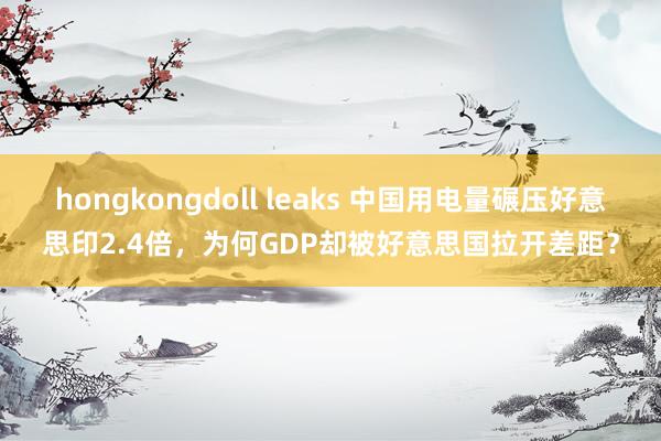 hongkongdoll leaks 中国用电量碾压好意思印2.4倍，为何GDP却被好意思国拉开差距？