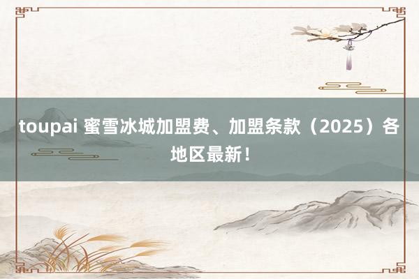 toupai 蜜雪冰城加盟费、加盟条款（2025）各地区最新！
