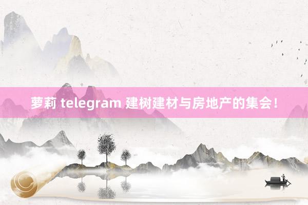 萝莉 telegram 建树建材与房地产的集会！