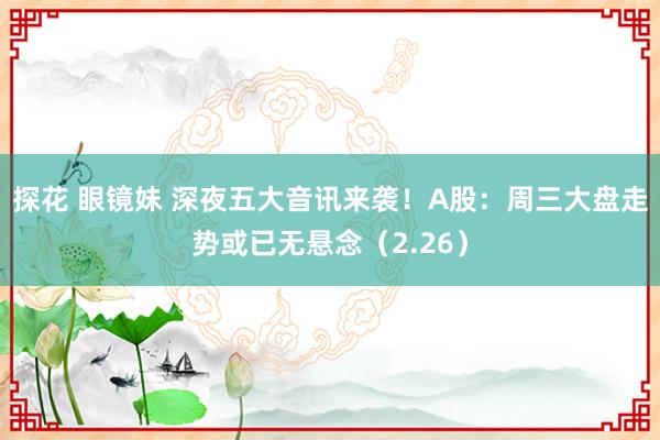 探花 眼镜妹 深夜五大音讯来袭！A股：周三大盘走势或已无悬念（2.26）
