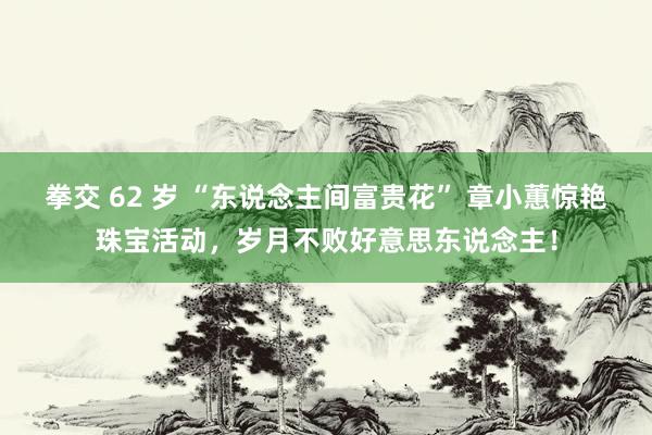 拳交 62 岁 “东说念主间富贵花” 章小蕙惊艳珠宝活动，岁月不败好意思东说念主！