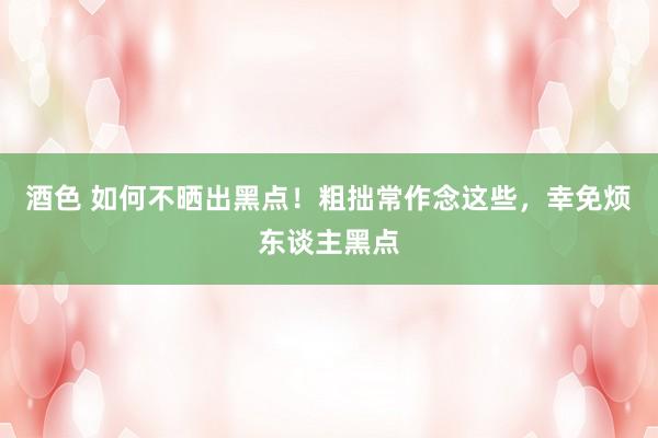 酒色 如何不晒出黑点！粗拙常作念这些，幸免烦东谈主黑点