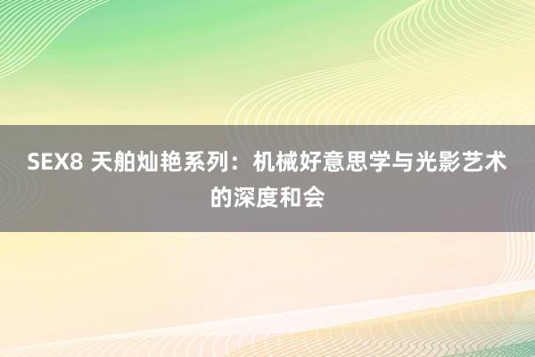 SEX8 天舶灿艳系列：机械好意思学与光影艺术的深度和会