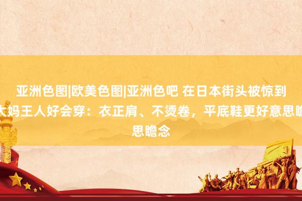 亚洲色图|欧美色图|亚洲色吧 在日本街头被惊到！大妈王人好会穿：衣正肩、不烫卷，平底鞋更好意思瞻念