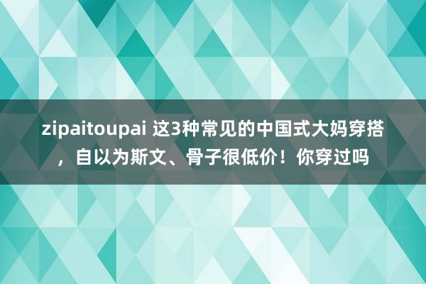 zipaitoupai 这3种常见的中国式大妈穿搭，自以为斯文、骨子很低价！你穿过吗