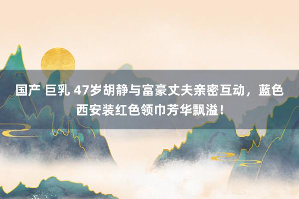 国产 巨乳 47岁胡静与富豪丈夫亲密互动，蓝色西安装红色领巾芳华飘溢！