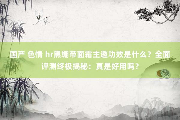 国产 色情 hr黑绷带面霜主邀功效是什么？全面评测终极揭秘：真是好用吗？