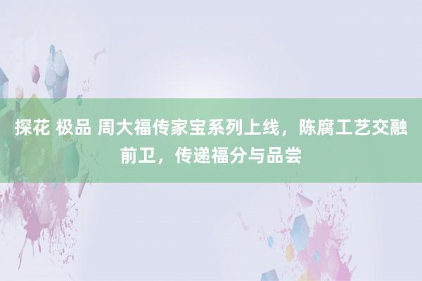 探花 极品 周大福传家宝系列上线，陈腐工艺交融前卫，传递福分与品尝