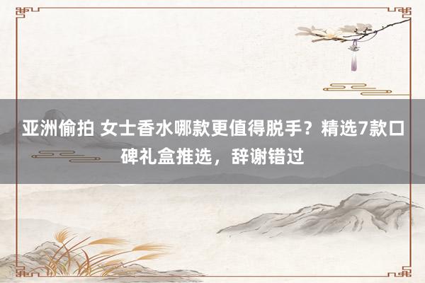 亚洲偷拍 女士香水哪款更值得脱手？精选7款口碑礼盒推选，辞谢错过
