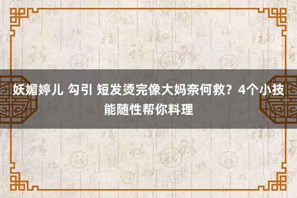 妖媚婷儿 勾引 短发烫完像大妈奈何救？4个小技能随性帮你料理