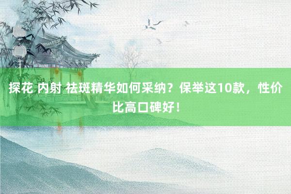 探花 内射 祛斑精华如何采纳？保举这10款，性价比高口碑好！