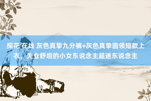 探花 在线 灰色真挚九分裤+灰色真挚圆领短款上衣，失业舒坦的小女东说念主超迷东说念主