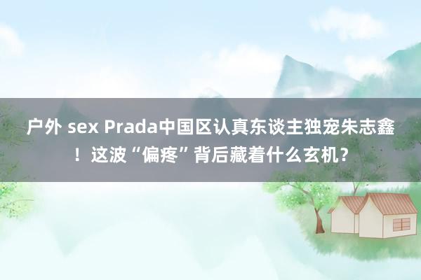 户外 sex Prada中国区认真东谈主独宠朱志鑫！这波“偏疼”背后藏着什么玄机？