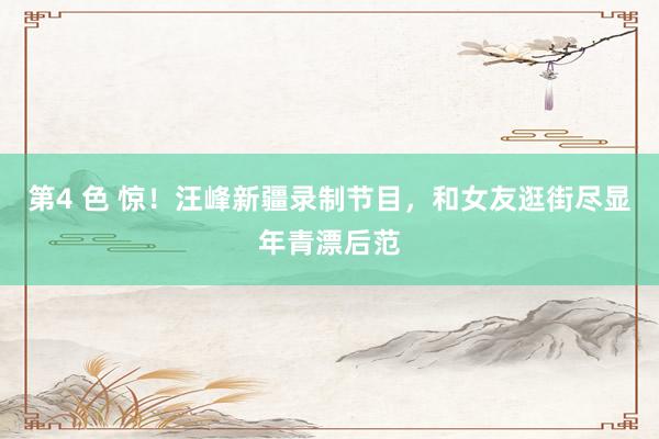 第4 色 惊！汪峰新疆录制节目，和女友逛街尽显年青漂后范
