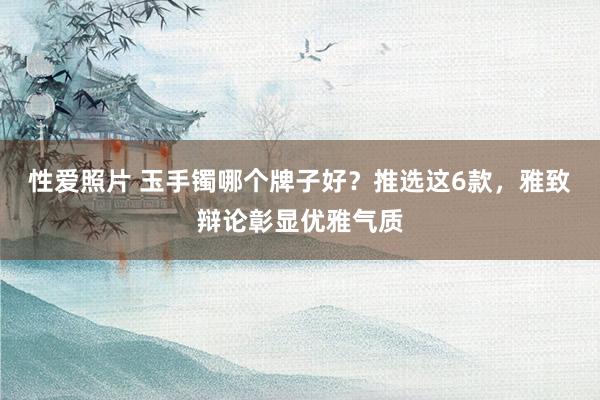 性爱照片 玉手镯哪个牌子好？推选这6款，雅致辩论彰显优雅气质